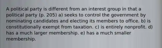 A political party is different from an interest group in that a political party (p. 205) a) seeks to control the government by nominating candidates and electing its members to office. b) is constitutionally exempt from taxation. c) is entirely nonprofit. d) has a much larger membership. e) has a much smaller membership.