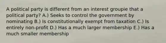 A political party is different from an interest groupie that a political party? A.) Seeks to control the government by nominating B.) Is constitutionally exempt from taxation C.) Is entirely non-profit D.) Has a much larger membership E.) Has a much smaller membership