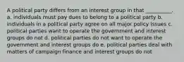 A political party differs from an interest group in that __________. a. individuals must pay dues to belong to a political party b. individuals in a political party agree on all major policy issues c. political parties want to operate the government and interest groups do not d. political parties do not want to operate the government and interest groups do e. political parties deal with matters of campaign finance and interest groups do not