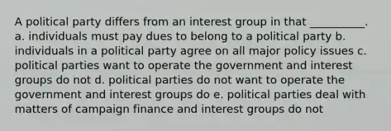 A political party differs from an interest group in that __________. a. individuals must pay dues to belong to a political party b. individuals in a political party agree on all major policy issues c. political parties want to operate the government and interest groups do not d. political parties do not want to operate the government and interest groups do e. political parties deal with matters of campaign finance and interest groups do not