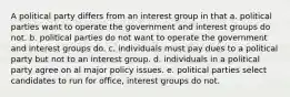 A political party differs from an interest group in that a. political parties want to operate the government and interest groups do not. b. political parties do not want to operate the government and interest groups do. c. individuals must pay dues to a political party but not to an interest group. d. individuals in a political party agree on al major policy issues. e. political parties select candidates to run for office, interest groups do not.