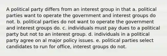 A political party differs from an interest group in that a. political parties want to operate the government and interest groups do not. b. political parties do not want to operate the government and interest groups do. c. individuals must pay dues to a political party but not to an interest group. d. individuals in a political party agree on al major policy issues. e. political parties select candidates to run for office, interest groups do not.