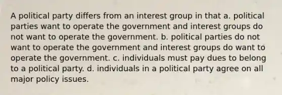 A political party differs from an interest group in that a. political parties want to operate the government and interest groups do not want to operate the government. b. political parties do not want to operate the government and interest groups do want to operate the government. c. individuals must pay dues to belong to a political party. d. individuals in a political party agree on all major policy issues.