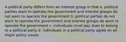 A political party differs from an interest group in that a. political parties want to operate the government and interest groups do not want to operate the government b. political parties do not want to operate the government and interest groups do want to operate the government c. individuals must pay dues to belong to a political party d. individuals in a political party agree on all major policy issues