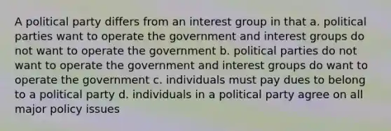 A political party differs from an interest group in that a. political parties want to operate the government and interest groups do not want to operate the government b. political parties do not want to operate the government and interest groups do want to operate the government c. individuals must pay dues to belong to a political party d. individuals in a political party agree on all major policy issues