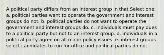 A political party differs from an interest group in that Select one: a. political parties want to operate the government and interest groups do not. b. political parties do not want to operate the government and interest groups do. c. individuals must pay dues to a political party but not to an interest group. d. individuals in a political party agree on all major policy issues. e. interest groups select candidates to run for office and political parties do not.