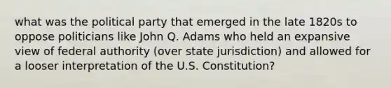 what was the political party that emerged in the late 1820s to oppose politicians like John Q. Adams who held an expansive view of federal authority (over state jurisdiction) and allowed for a looser interpretation of the U.S. Constitution?