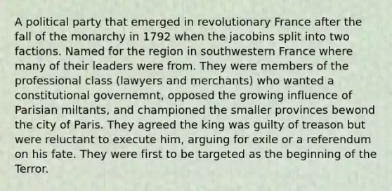 A political party that emerged in revolutionary France after the fall of the monarchy in 1792 when the jacobins split into two factions. Named for the region in southwestern France where many of their leaders were from. They were members of the professional class (lawyers and merchants) who wanted a constitutional governemnt, opposed the growing influence of Parisian miltants, and championed the smaller provinces bewond the city of Paris. They agreed the king was guilty of treason but were reluctant to execute him, arguing for exile or a referendum on his fate. They were first to be targeted as the beginning of the Terror.