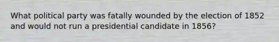 What political party was fatally wounded by the election of 1852 and would not run a presidential candidate in 1856?