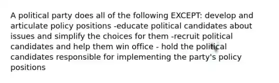 A political party does all of the following EXCEPT: develop and articulate policy positions -educate political candidates about issues and simplify the choices for them -recruit political candidates and help them win office - hold the political candidates responsible for implementing the party's policy positions