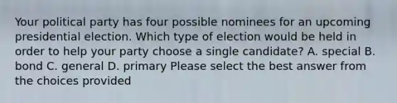 Your political party has four possible nominees for an upcoming presidential election. Which type of election would be held in order to help your party choose a single candidate? A. special B. bond C. general D. primary Please select the best answer from the choices provided