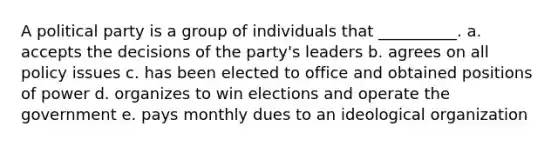 A political party is a group of individuals that __________. a. accepts the decisions of the party's leaders b. agrees on all policy issues c. has been elected to office and obtained positions of power d. organizes to win elections and operate the government e. pays monthly dues to an ideological organization