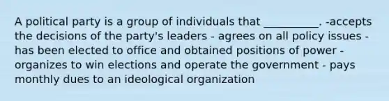 A political party is a group of individuals that __________. -accepts the decisions of the party's leaders - agrees on all policy issues -has been elected to office and obtained positions of power - organizes to win elections and operate the government - pays monthly dues to an ideological organization