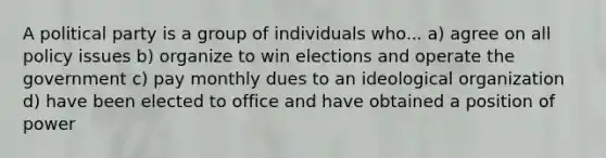 A political party is a group of individuals who... a) agree on all policy issues b) organize to win elections and operate the government c) pay monthly dues to an ideological organization d) have been elected to office and have obtained a position of power