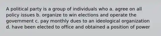 A political party is a group of individuals who a. agree on all policy issues b. organize to win elections and operate the government c. pay monthly dues to an ideological organization d. have been elected to office and obtained a position of power