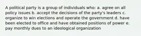 A political party is a group of individuals who: a. agree on all policy issues b. accept the decisions of the party's leaders c. organize to win elections and operate the government d. have been elected to office and have obtained positions of power e. pay monthly dues to an ideological organization