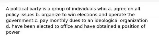 A political party is a group of individuals who a. agree on all policy issues b. organize to win elections and operate the government c. pay monthly dues to an ideological organization d. have been elected to office and have obtained a position of power