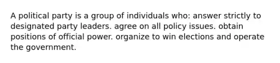 A political party is a group of individuals who: answer strictly to designated party leaders. agree on all policy issues. obtain positions of official power. organize to win elections and operate the government.