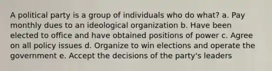 A political party is a group of individuals who do what? a. Pay monthly dues to an ideological organization b. Have been elected to office and have obtained positions of power c. Agree on all policy issues d. Organize to win elections and operate the government e. Accept the decisions of the party's leaders