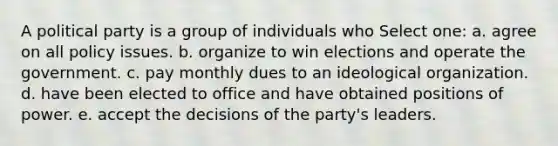 A political party is a group of individuals who Select one: a. agree on all policy issues. b. organize to win elections and operate the government. c. pay monthly dues to an ideological organization. d. have been elected to office and have obtained positions of power. e. accept the decisions of the party's leaders.