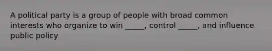 A political party is a group of people with broad common interests who organize to win _____, control _____, and influence public policy