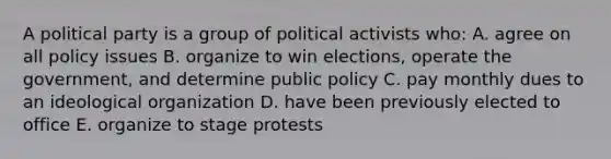 A political party is a group of political activists who: A. agree on all policy issues B. organize to win elections, operate the government, and determine public policy C. pay monthly dues to an ideological organization D. have been previously elected to office E. organize to stage protests