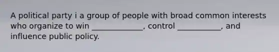 A political party i a group of people with broad common interests who organize to win _____________, control ___________, and influence public policy.