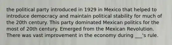 the political party introduced in 1929 in Mexico that helped to introduce democracy and maintain political stability for much of the 20th century. This party dominated Mexican politics for the most of 20th century. Emerged from the Mexican Revolution. There was vast improvement in the economy during ___'s rule.