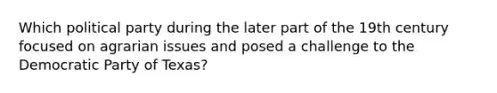Which political party during the later part of the 19th century focused on agrarian issues and posed a challenge to the Democratic Party of Texas?
