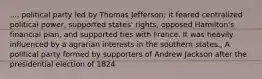 ..., political party led by Thomas Jefferson; it feared centralized political power, supported states' rights, opposed Hamilton's financial plan, and supported ties with France. It was heavily influenced by a agrarian interests in the southern states., A political party formed by supporters of Andrew Jackson after the presidential election of 1824