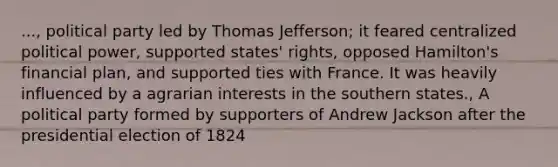 ..., political party led by Thomas Jefferson; it feared centralized political power, supported states' rights, opposed Hamilton's financial plan, and supported ties with France. It was heavily influenced by a agrarian interests in the southern states., A political party formed by supporters of Andrew Jackson after the presidential election of 1824