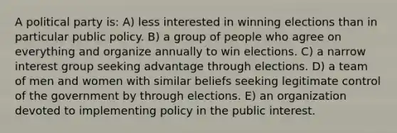 A political party is: A) less interested in winning elections than in particular public policy. B) a group of people who agree on everything and organize annually to win elections. C) a narrow interest group seeking advantage through elections. D) a team of men and women with similar beliefs seeking legitimate control of the government by through elections. E) an organization devoted to implementing policy in the public interest.