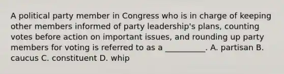 A political party member in Congress who is in charge of keeping other members informed of party leadership's plans, counting votes before action on important issues, and rounding up party members for voting is referred to as a __________. A. partisan B. caucus C. constituent D. whip