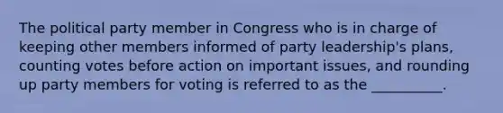 The political party member in Congress who is in charge of keeping other members informed of party leadership's plans, counting votes before action on important issues, and rounding up party members for voting is referred to as the __________.