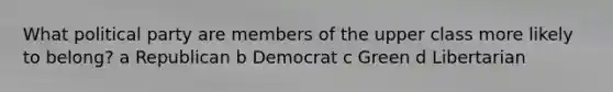 What political party are members of the upper class more likely to belong? a Republican b Democrat c Green d Libertarian