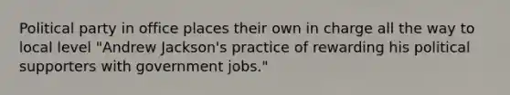 Political party in office places their own in charge all the way to local level "Andrew Jackson's practice of rewarding his political supporters with government jobs."