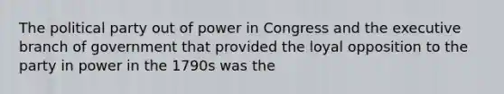 The political party out of power in Congress and the executive branch of government that provided the loyal opposition to the party in power in the 1790s was the