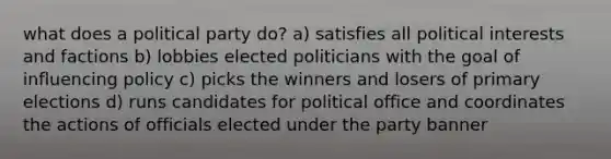 what does a political party do? a) satisfies all political interests and factions b) lobbies elected politicians with the goal of influencing policy c) picks the winners and losers of primary elections d) runs candidates for political office and coordinates the actions of officials elected under the party banner