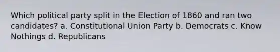 Which political party split in the Election of 1860 and ran two candidates? a. Constitutional Union Party b. Democrats c. Know Nothings d. Republicans