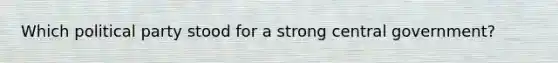 Which political party stood for a strong central government?