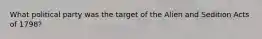 What political party was the target of the Alien and Sedition Acts of 1798?