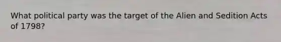 What political party was the target of the Alien and Sedition Acts of 1798?
