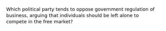 Which political party tends to oppose government regulation of business, arguing that individuals should be left alone to compete in the free market?