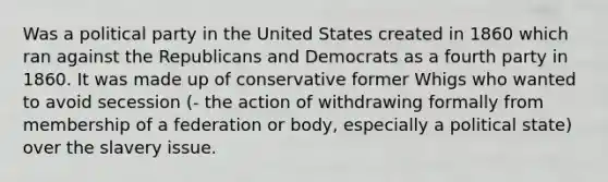 Was a political party in the United States created in 1860 which ran against the Republicans and Democrats as a fourth party in 1860. It was made up of conservative former Whigs who wanted to avoid secession (- the action of withdrawing formally from membership of a federation or body, especially a political state) over the slavery issue.