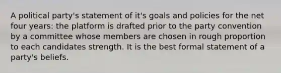 A political party's statement of it's goals and policies for the net four years: the platform is drafted prior to the party convention by a committee whose members are chosen in rough proportion to each candidates strength. It is the best formal statement of a party's beliefs.