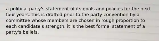 a political party's statement of its goals and policies for the next four years. this is drafted prior to the party convention by a committee whose members are chosen in rough proportion to each candidate's strength, it is the best formal statement of a party's beliefs.