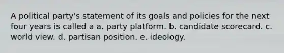 A political party's statement of its goals and policies for the next four years is called a a. party platform. b. candidate scorecard. c. world view. d. partisan position. e. ideology.