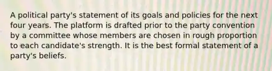 A political party's statement of its goals and policies for the next four years. The platform is drafted prior to the party convention by a committee whose members are chosen in rough proportion to each candidate's strength. It is the best formal statement of a party's beliefs.