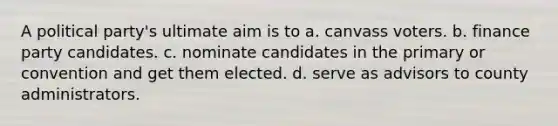 A political party's ultimate aim is to a. canvass voters. b. finance party candidates. c. nominate candidates in the primary or convention and get them elected. d. serve as advisors to county administrators.