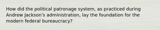 How did the political patronage system, as practiced during Andrew Jackson's administration, lay the foundation for the modern federal bureaucracy?